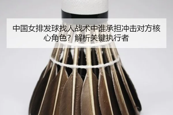 中国女排发球找人战术中谁承担冲击对方核心角色？解析关键执行者